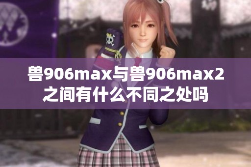 兽906max与兽906max2之间有什么不同之处吗