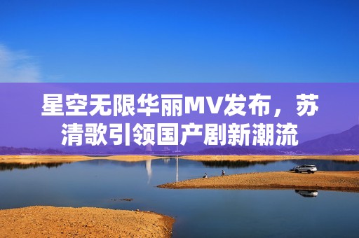 星空无限华丽MV发布，苏清歌引领国产剧新潮流