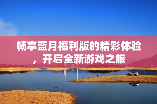 畅享蓝月福利版的精彩体验，开启全新游戏之旅