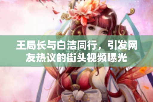 王局长与白洁同行，引发网友热议的街头视频曝光
