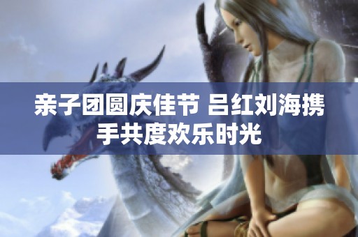 亲子团圆庆佳节 吕红刘海携手共度欢乐时光