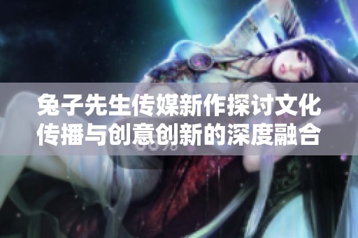 兔子先生传媒新作探讨文化传播与创意创新的深度融合