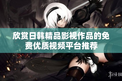 欣赏日韩精品影视作品的免费优质视频平台推荐