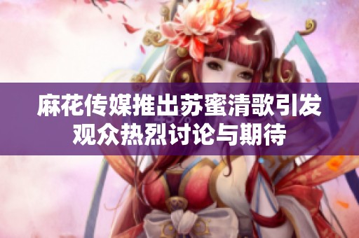 麻花传媒推出苏蜜清歌引发观众热烈讨论与期待