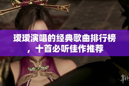 瑷瑷演唱的经典歌曲排行榜，十首必听佳作推荐