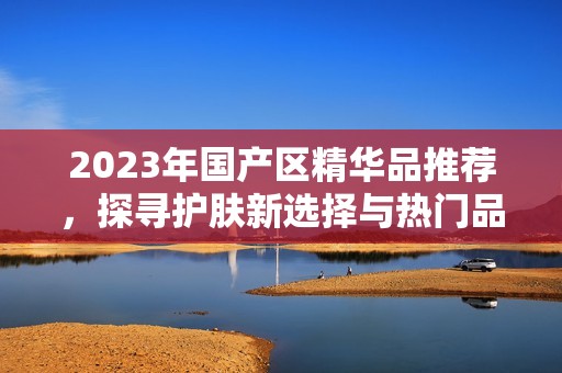 2023年国产区精华品推荐，探寻护肤新选择与热门品牌