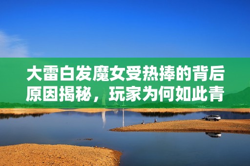 大雷白发魔女受热捧的背后原因揭秘，玩家为何如此青睐？