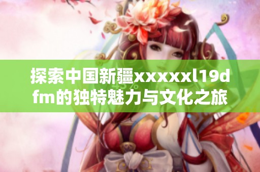 探索中国新疆xxxxxl19dfm的独特魅力与文化之旅