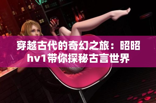 穿越古代的奇幻之旅：昭昭hv1带你探秘古言世界