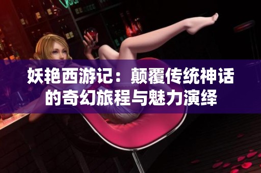 妖艳西游记：颠覆传统神话的奇幻旅程与魅力演绎