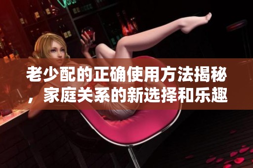 老少配的正确使用方法揭秘，家庭关系的新选择和乐趣解析