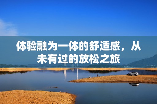 体验融为一体的舒适感，从未有过的放松之旅