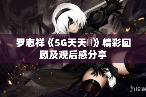 罗志祥《5G天天奭》精彩回顾及观后感分享