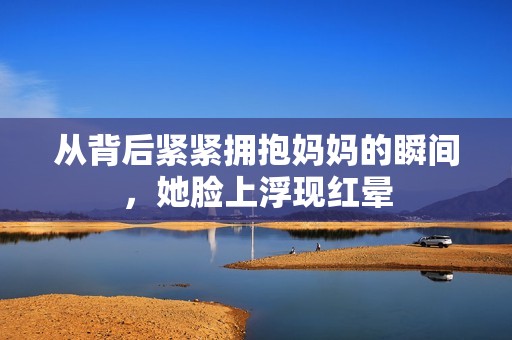 从背后紧紧拥抱妈妈的瞬间，她脸上浮现红晕