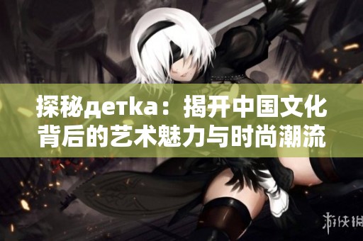 探秘детka：揭开中国文化背后的艺术魅力与时尚潮流