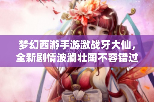 梦幻西游手游激战牙大仙，全新剧情波澜壮阔不容错过！