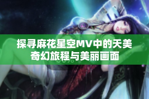 探寻麻花星空MV中的天美奇幻旅程与美丽画面