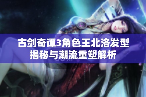 古剑奇谭3角色王北洛发型揭秘与潮流重塑解析