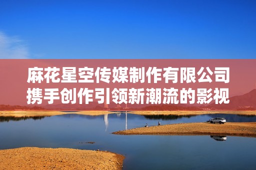麻花星空传媒制作有限公司携手创作引领新潮流的影视作品