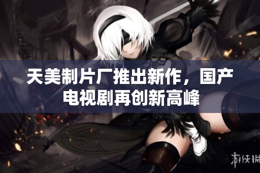 天美制片厂推出新作，国产电视剧再创新高峰