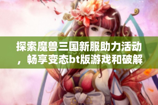 探索魔兽三国新服助力活动，畅享变态bt版游戏和破解公益服的乐趣