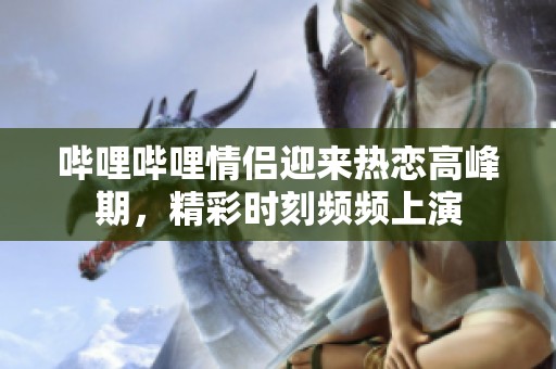 哔哩哔哩情侣迎来热恋高峰期，精彩时刻频频上演