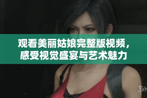 观看美丽姑娘完整版视频，感受视觉盛宴与艺术魅力