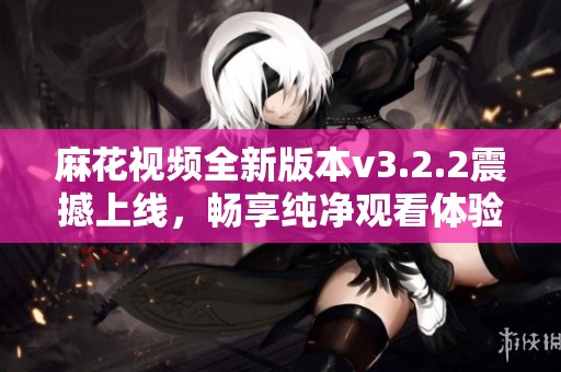 麻花视频全新版本v3.2.2震撼上线，畅享纯净观看体验