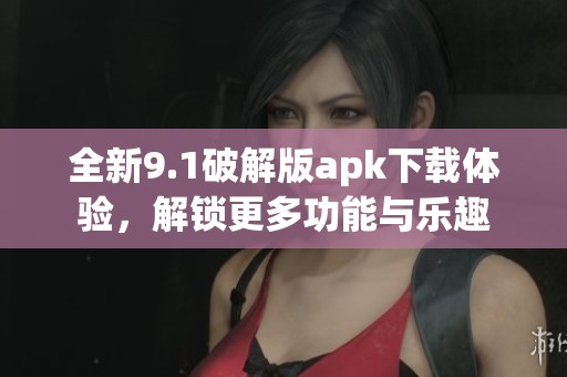 全新9.1破解版apk下载体验，解锁更多功能与乐趣