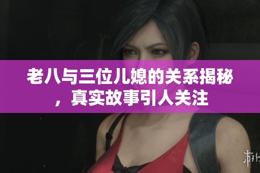 老八与三位儿媳的关系揭秘，真实故事引人关注