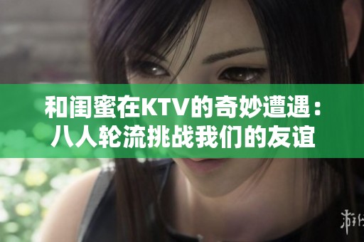 和闺蜜在KTV的奇妙遭遇：八人轮流挑战我们的友谊