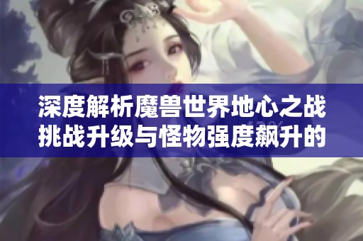 深度解析魔兽世界地心之战挑战升级与怪物强度飙升的练级策略