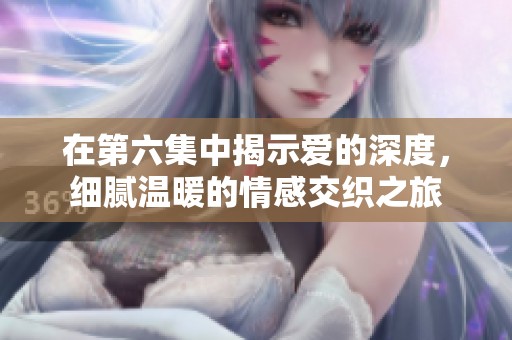在第六集中揭示爱的深度，细腻温暖的情感交织之旅