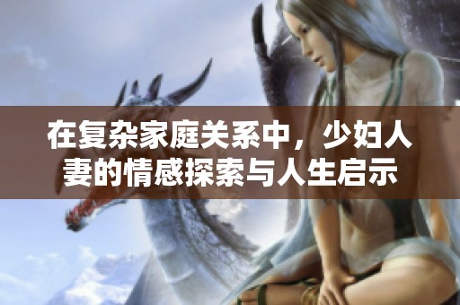 在复杂家庭关系中，少妇人妻的情感探索与人生启示