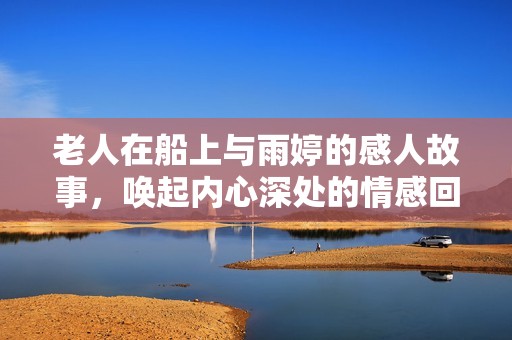 老人在船上与雨婷的感人故事，唤起内心深处的情感回忆