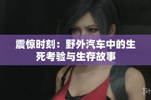震惊时刻：野外汽车中的生死考验与生存故事