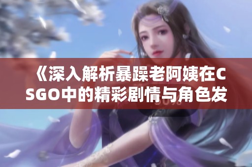 《深入解析暴躁老阿姨在CSGO中的精彩剧情与角色发展》