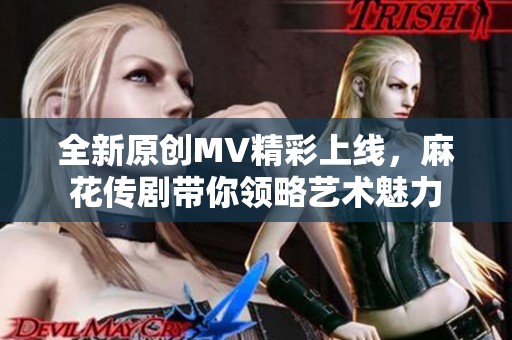 全新原创MV精彩上线，麻花传剧带你领略艺术魅力