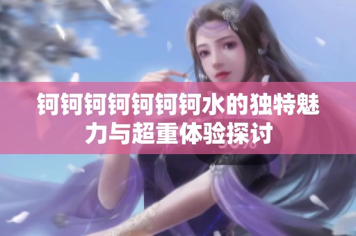 钶钶钶钶钶钶钶水的独特魅力与超重体验探讨