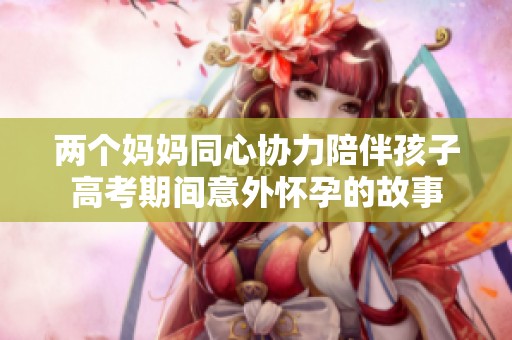 两个妈妈同心协力陪伴孩子高考期间意外怀孕的故事