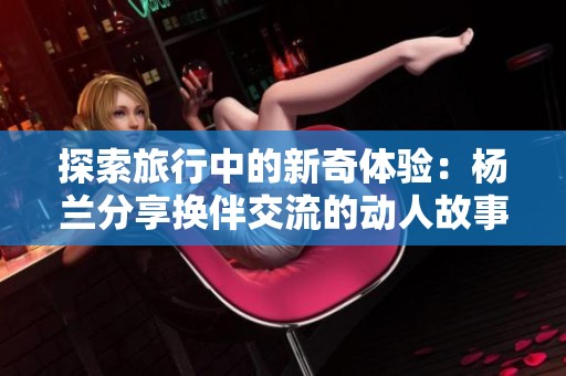 探索旅行中的新奇体验：杨兰分享换伴交流的动人故事