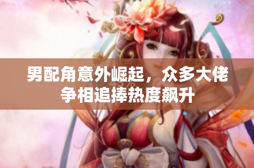男配角意外崛起，众多大佬争相追捧热度飙升