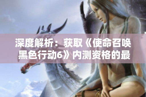 深度解析：获取《使命召唤 黑色行动6》内测资格的最佳策略与技巧