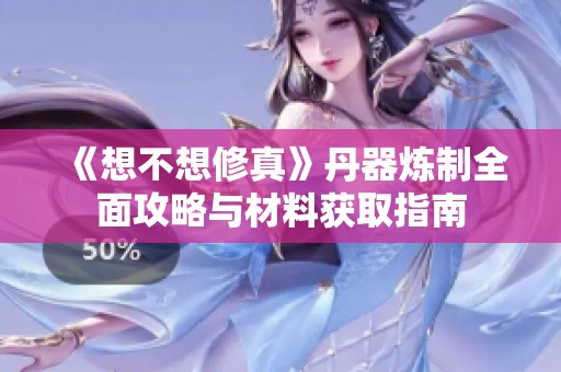 《想不想修真》丹器炼制全面攻略与材料获取指南