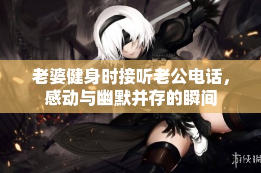 老婆健身时接听老公电话，感动与幽默并存的瞬间