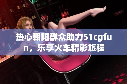热心朝阳群众助力51cgfun，乐享火车精彩旅程