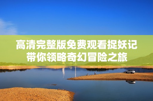 高清完整版免费观看捉妖记带你领略奇幻冒险之旅