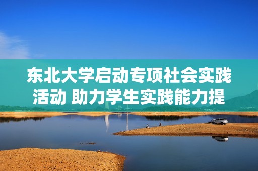 东北大学启动专项社会实践活动 助力学生实践能力提升与成长