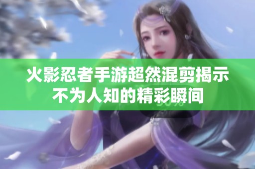 火影忍者手游超然混剪揭示不为人知的精彩瞬间