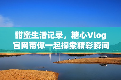 甜蜜生活记录，糖心Vlog官网带你一起探索精彩瞬间